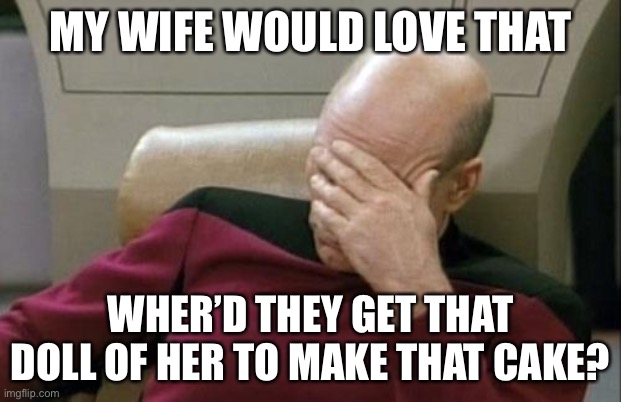 Captain Picard Facepalm Meme | MY WIFE WOULD LOVE THAT WHER’D THEY GET THAT DOLL OF HER TO MAKE THAT CAKE? | image tagged in memes,captain picard facepalm | made w/ Imgflip meme maker