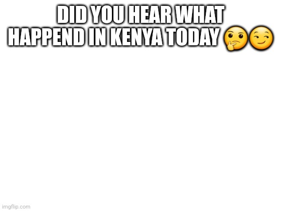 Blank title yes | DID YOU HEAR WHAT HAPPEND IN KENYA TODAY 🤔😏 | image tagged in blank white template | made w/ Imgflip meme maker
