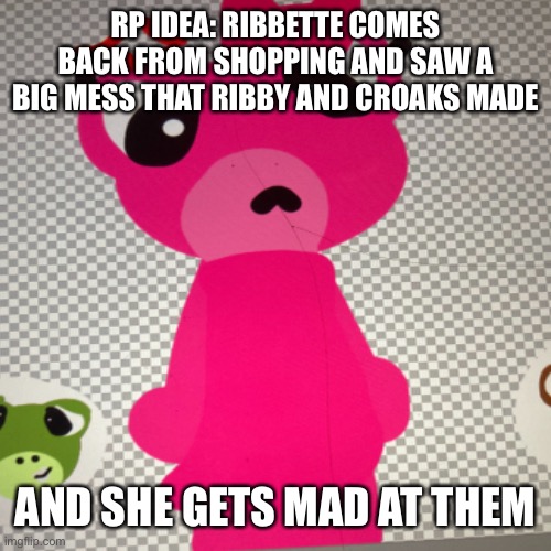 My first rp idea | RP IDEA: RIBBETTE COMES BACK FROM SHOPPING AND SAW A BIG MESS THAT RIBBY AND CROAKS MADE; AND SHE GETS MAD AT THEM | image tagged in rp | made w/ Imgflip meme maker