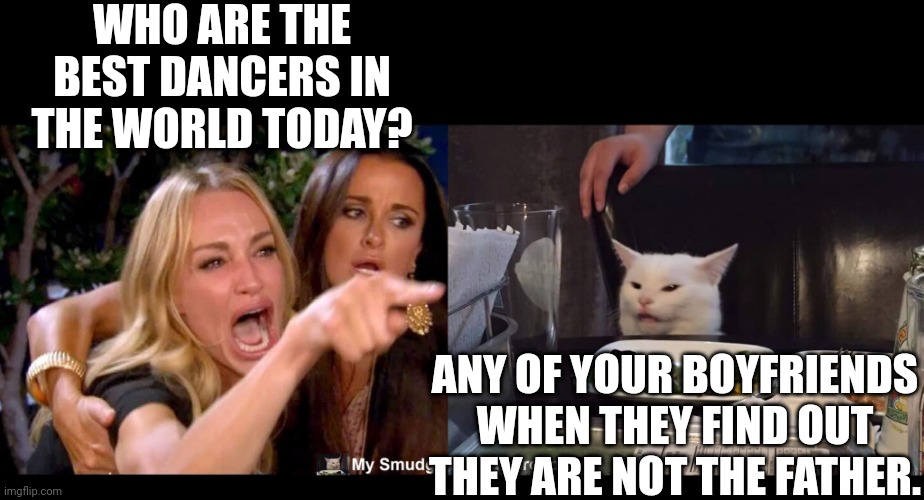 WHO ARE THE BEST DANCERS IN THE WORLD TODAY? ANY OF YOUR BOYFRIENDS WHEN THEY FIND OUT THEY ARE NOT THE FATHER. | image tagged in smudge the cat,smudge | made w/ Imgflip meme maker