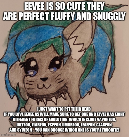 Eeveeevolution's wholesome copypasta | EEVEE IS SO CUTE THEY ARE PERFECT FLUFFY AND SNUGGLY; I JUST WANT TO PET THEIR HEAD 
IF YOU LOVE EEVEE AS WELL MAKE SURE TO GET ONE AND EEVEE HAS EIGHT DIFFERENT FORMS OF EVOLUTION, WHICH INCLUDE VAPOREON, JOLTEON, FLAREON, ESPEON, UMBREON, LEAFEON, GLACEON, AND SYLVEON ,  YOU CAN CHOOSE WHICH ONE IS YOU'RE FAVORITE! | made w/ Imgflip meme maker