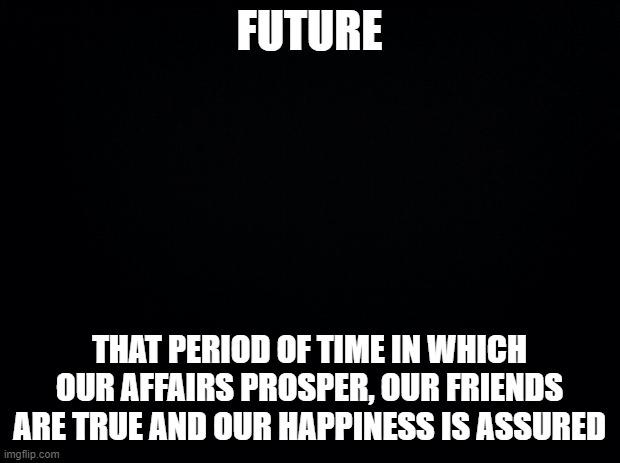 Future | FUTURE; THAT PERIOD OF TIME IN WHICH OUR AFFAIRS PROSPER, OUR FRIENDS ARE TRUE AND OUR HAPPINESS IS ASSURED | image tagged in black background,future,ambrose bierce,the devil's dictionary,quote | made w/ Imgflip meme maker