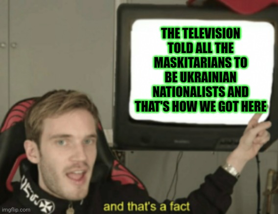 How we got here | THE TELEVISION TOLD ALL THE MASKITARIANS TO BE UKRAINIAN NATIONALISTS AND THAT'S HOW WE GOT HERE | image tagged in and that's a fact pewdiepie | made w/ Imgflip meme maker