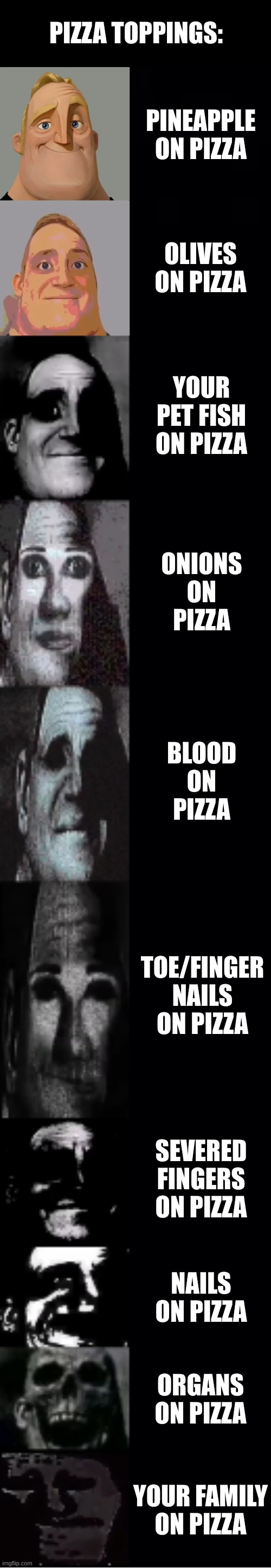 bacon milk | PIZZA TOPPINGS:; PINEAPPLE ON PIZZA; OLIVES ON PIZZA; YOUR PET FISH ON PIZZA; ONIONS ON PIZZA; BLOOD ON PIZZA; TOE/FINGER NAILS ON PIZZA; SEVERED FINGERS ON PIZZA; NAILS ON PIZZA; ORGANS ON PIZZA; YOUR FAMILY ON PIZZA | image tagged in mr incredible becoming uncanny,memes | made w/ Imgflip meme maker