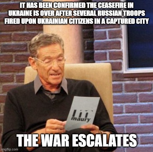 Maury Lie Detector | IT HAS BEEN CONFIRMED THE CEASEFIRE IN UKRAINE IS OVER AFTER SEVERAL RUSSIAN TROOPS FIRED UPON UKRAINIAN CITIZENS IN A CAPTURED CITY; THE WAR ESCALATES | image tagged in memes,maury lie detector | made w/ Imgflip meme maker