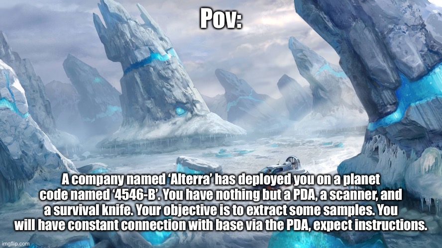 Subnautica RP time. | Pov:; A company named ‘Alterra’ has deployed you on a planet code named ‘4546-B’. You have nothing but a PDA, a scanner, and a survival knife. Your objective is to extract some samples. You will have constant connection with base via the PDA, expect instructions. | image tagged in subnautica | made w/ Imgflip meme maker