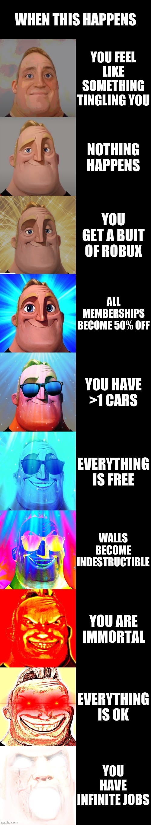 mr incredible becoming canny meme | WHEN THIS HAPPENS; YOU FEEL LIKE SOMETHING TINGLING YOU; NOTHING HAPPENS; YOU GET A BUIT OF ROBUX; ALL MEMBERSHIPS BECOME 50% OFF; YOU HAVE >1 CARS; EVERYTHING IS FREE; WALLS BECOME INDESTRUCTIBLE; YOU ARE IMMORTAL; EVERYTHING IS OK; YOU HAVE INFINITE JOBS | image tagged in mr incredible becoming canny | made w/ Imgflip meme maker
