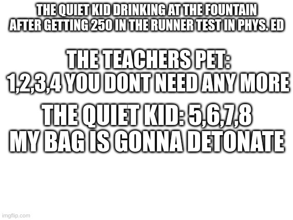 1234 you dont need any more 5678 im gonna start to eliminate | THE QUIET KID DRINKING AT THE FOUNTAIN AFTER GETTING 250 IN THE RUNNER TEST IN PHYS. ED; THE TEACHERS PET: 1,2,3,4 YOU DONT NEED ANY MORE; THE QUIET KID: 5,6,7,8 MY BAG IS GONNA DETONATE | image tagged in blank white template | made w/ Imgflip meme maker