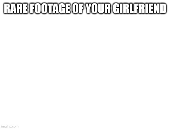 Blank White Template | RARE FOOTAGE OF YOUR GIRLFRIEND | image tagged in blank white template | made w/ Imgflip meme maker