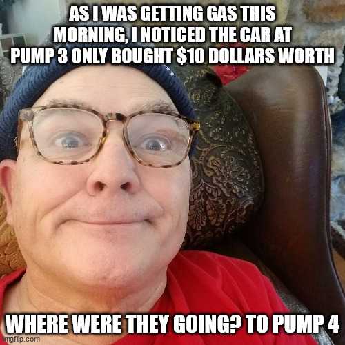 $10 Worth of Gas | AS I WAS GETTING GAS THIS MORNING, I NOTICED THE CAR AT PUMP 3 ONLY BOUGHT $10 DOLLARS WORTH; WHERE WERE THEY GOING? TO PUMP 4 | image tagged in durl earl | made w/ Imgflip meme maker