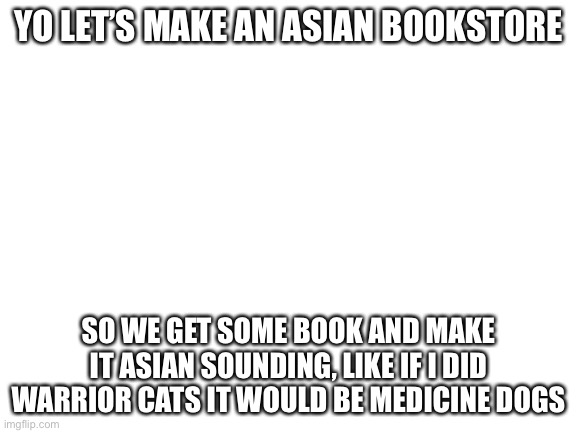 Also can I have mod | YO LET’S MAKE AN ASIAN BOOKSTORE; SO WE GET SOME BOOK AND MAKE IT ASIAN SOUNDING, LIKE IF I DID WARRIOR CATS IT WOULD BE MEDICINE DOGS | image tagged in blank white template | made w/ Imgflip meme maker