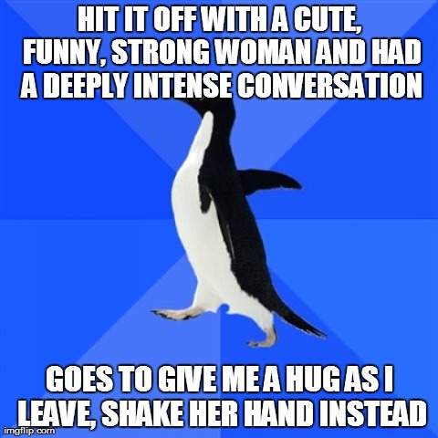 Socially Awkward Penguin Meme | HIT IT OFF WITH A CUTE, FUNNY, STRONG WOMAN AND HAD A DEEPLY INTENSE CONVERSATION GOES TO GIVE ME A HUG AS I LEAVE, SHAKE HER HAND INSTEAD | image tagged in memes,socially awkward penguin,AdviceAnimals | made w/ Imgflip meme maker