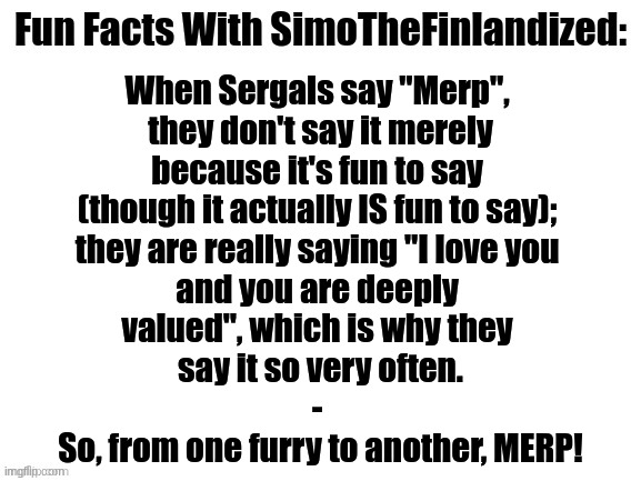 Fun Facts With SimoTheFinlandized | When Sergals say "Merp", 
they don't say it merely
because it's fun to say 
(though it actually IS fun to say); 
they are really saying "I love you 
and you are deeply 
valued", which is why they 
say it so very often.
- 
So, from one furry to another, MERP! | image tagged in fun facts with simothefinlandized,wholesome,sergals,merp,i love you,you are deeply valued | made w/ Imgflip meme maker