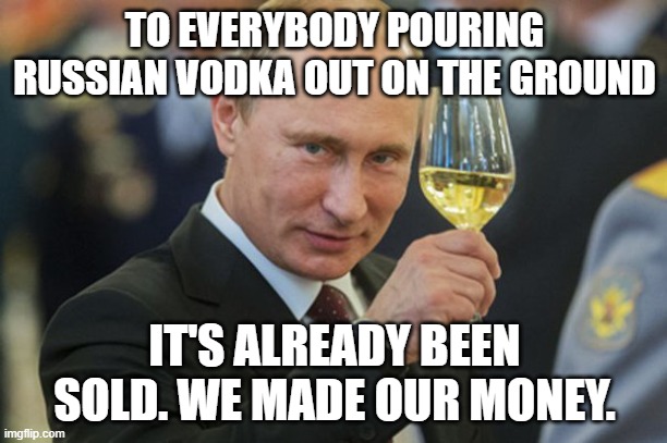 Putin Cheers | TO EVERYBODY POURING RUSSIAN VODKA OUT ON THE GROUND IT'S ALREADY BEEN SOLD. WE MADE OUR MONEY. | image tagged in putin cheers | made w/ Imgflip meme maker