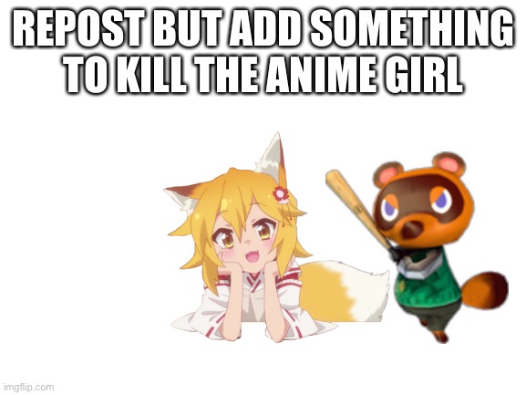 Repost to add something to kill the anime girl | REPOST BUT ADD SOMETHING TO KILL THE ANIME GIRL | image tagged in blank white template,aaa,tom nook | made w/ Imgflip meme maker