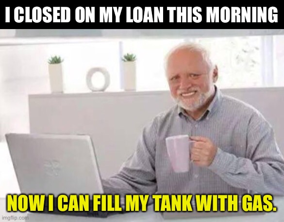 Gas | I CLOSED ON MY LOAN THIS MORNING; NOW I CAN FILL MY TANK WITH GAS. | image tagged in harold | made w/ Imgflip meme maker
