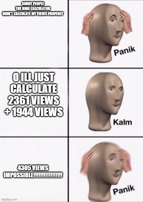 Panik Kalm Panik | SORRY PEOPLE THE BING CALCULATOR DIDN'T CALCULATE MY VIEWS PROPERLY; O ILL JUST CALCULATE 2361 VIEWS + 1944 VIEWS; 4305 VIEWS
IMPOSSIBLE!!!!!!!!!!!!!!!!! | image tagged in panik kalm panik | made w/ Imgflip meme maker