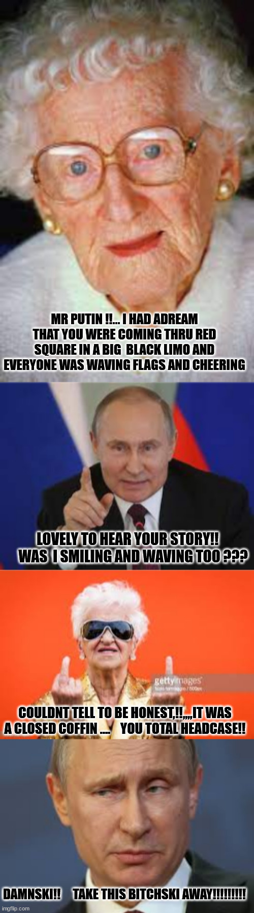 putin | MR PUTIN !!... I HAD ADREAM THAT YOU WERE COMING THRU RED SQUARE IN A BIG  BLACK LIMO AND EVERYONE WAS WAVING FLAGS AND CHEERING; LOVELY TO HEAR YOUR STORY!!     WAS  I SMILING AND WAVING TOO ??? COULDNT TELL TO BE HONEST,!!,,,,IT WAS A CLOSED COFFIN ....    YOU TOTAL HEADCASE!! DAMNSKI!!     TAKE THIS BITCHSKI AWAY!!!!!!!!! | made w/ Imgflip meme maker