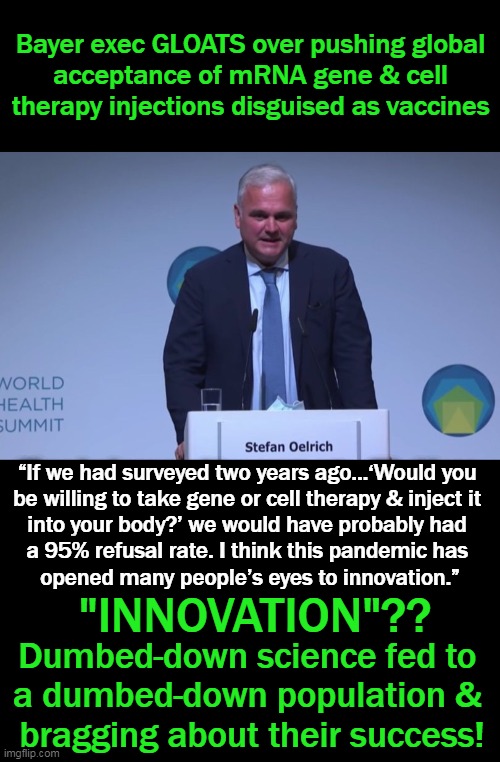 Moderna CEO admitted that it is possible that the gene sequence (patented by them 3 years prior to pandemic) could be in Covid-1 | Bayer exec GLOATS over pushing global 
acceptance of mRNA gene & cell 
therapy injections disguised as vaccines; “If we had surveyed two years ago…‘Would you 
be willing to take gene or cell therapy & inject it 
into your body?’ we would have probably had 
a 95% refusal rate. I think this pandemic has 
opened many people’s eyes to innovation.”; "INNOVATION"?? Dumbed-down science fed to 
a dumbed-down population & 
bragging about their success! | image tagged in politics,covid vaccine,dumbed down population,plandemic,medical malfeasance,evil | made w/ Imgflip meme maker