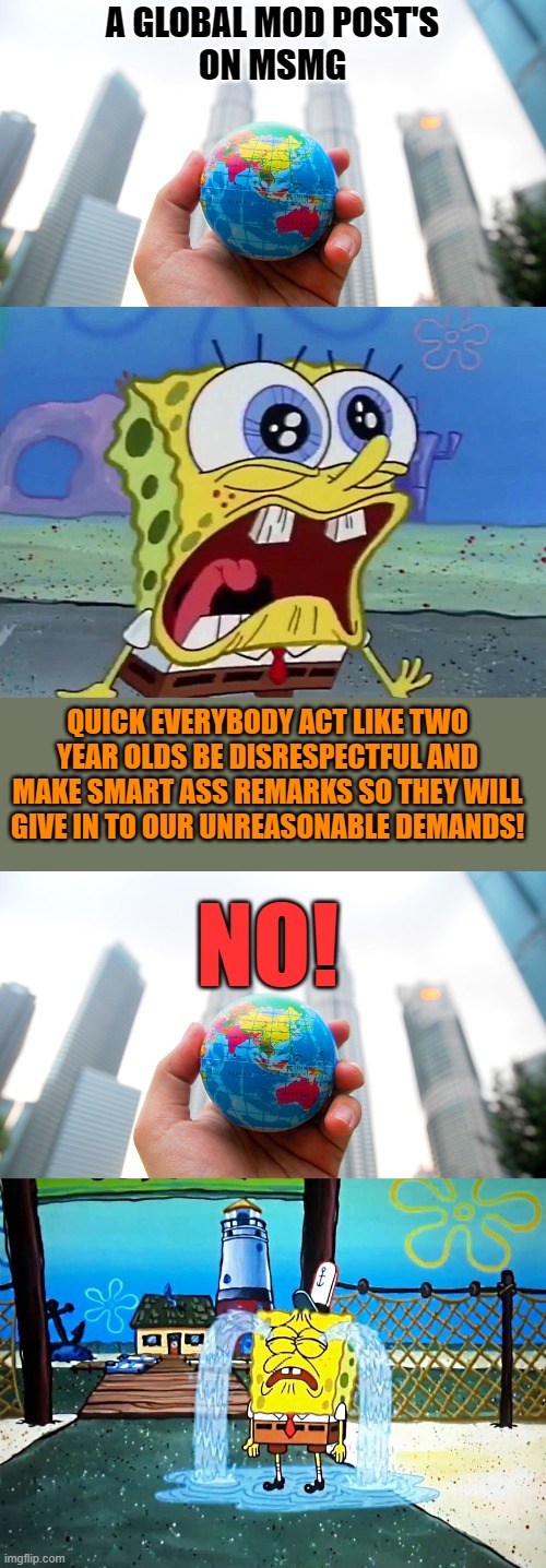 Dam Kids! | A GLOBAL MOD POST'S
ON MSMG; QUICK EVERYBODY ACT LIKE TWO YEAR OLDS BE DISRESPECTFUL AND MAKE SMART ASS REMARKS SO THEY WILL GIVE IN TO OUR UNREASONABLE DEMANDS! NO! | made w/ Imgflip meme maker
