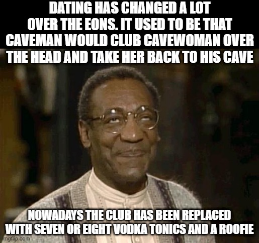 So Easy You Don't Need to be a Caveman to Do It | DATING HAS CHANGED A LOT OVER THE EONS. IT USED TO BE THAT CAVEMAN WOULD CLUB CAVEWOMAN OVER THE HEAD AND TAKE HER BACK TO HIS CAVE; NOWADAYS THE CLUB HAS BEEN REPLACED WITH SEVEN OR EIGHT VODKA TONICS AND A ROOFIE | image tagged in bill cosby | made w/ Imgflip meme maker