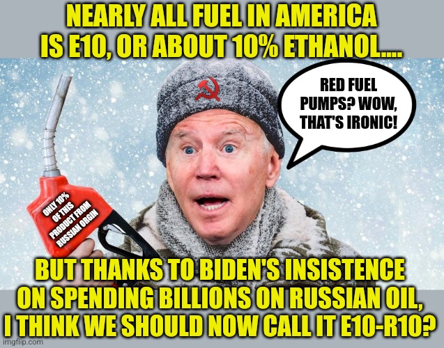 Only Biden would buy products from a county threatening to destroy democracy! How much are the Russians paying the Bidens? | NEARLY ALL FUEL IN AMERICA IS E10, OR ABOUT 10% ETHANOL.... RED FUEL PUMPS? WOW, THAT'S IRONIC! ONLY 10% OF THIS PRODUCT FROM RUSSIAN ORGIN; BUT THANKS TO BIDEN'S INSISTENCE ON SPENDING BILLIONS ON RUSSIAN OIL, I THINK WE SHOULD NOW CALL IT E10-R10? | image tagged in gas pump joe,gas,russia,liberal hypocrisy,liberal logic,joe biden | made w/ Imgflip meme maker