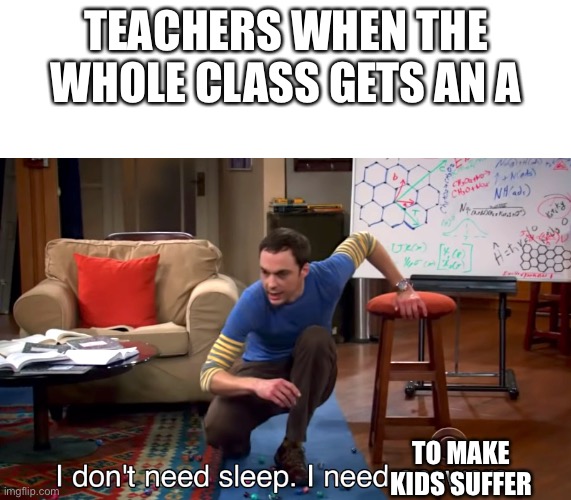 I Don't Need Sleep. I Need Answers | TEACHERS WHEN THE WHOLE CLASS GETS AN A; TO MAKE KIDS SUFFER | image tagged in i don't need sleep i need answers | made w/ Imgflip meme maker