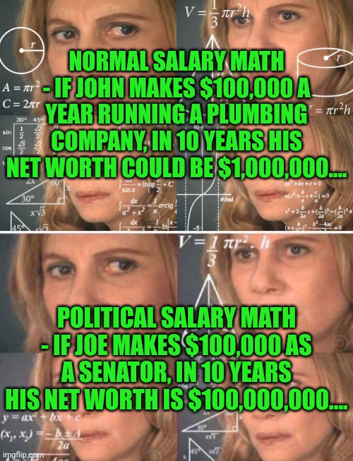 Teachers, please explain the math that allows politicians to acquire assets that are 1000 times more expensive than their income | NORMAL SALARY MATH - IF JOHN MAKES $100,000 A YEAR RUNNING A PLUMBING COMPANY, IN 10 YEARS HIS NET WORTH COULD BE $1,000,000.... POLITICAL SALARY MATH - IF JOE MAKES $100,000 AS A SENATOR, IN 10 YEARS HIS NET WORTH IS $100,000,000.... | image tagged in calculating meme,math lady/confused lady,politics,government corruption,money | made w/ Imgflip meme maker