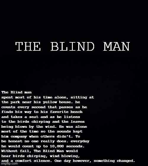 Black background | The Blind man spent most of his time alone, sitting at the park near his yellow house. he counts every second that passes as he finds his way to his favorite bench and takes a seat and as he listens to the birds chirping and the leaves being blown by the wind. He was alone most of the time so the sounds kept him company when others didn't. To be honest no one really does. everyday he would count up to 10,800 seconds. Without fail, The Blind Man would hear birds chirping, wind blowing, and a comfort silence. One day however, something changed. THE BLIND MAN | image tagged in black background | made w/ Imgflip meme maker