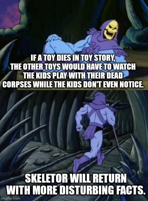 Disturbing isnt it? | IF A TOY DIES IN TOY STORY, THE OTHER TOYS WOULD HAVE TO WATCH THE KIDS PLAY WITH THEIR DEAD CORPSES WHILE THE KIDS DON'T EVEN NOTICE. SKELETOR WILL RETURN WITH MORE DISTURBING FACTS. | image tagged in disturbing facts skeletor,memes | made w/ Imgflip meme maker