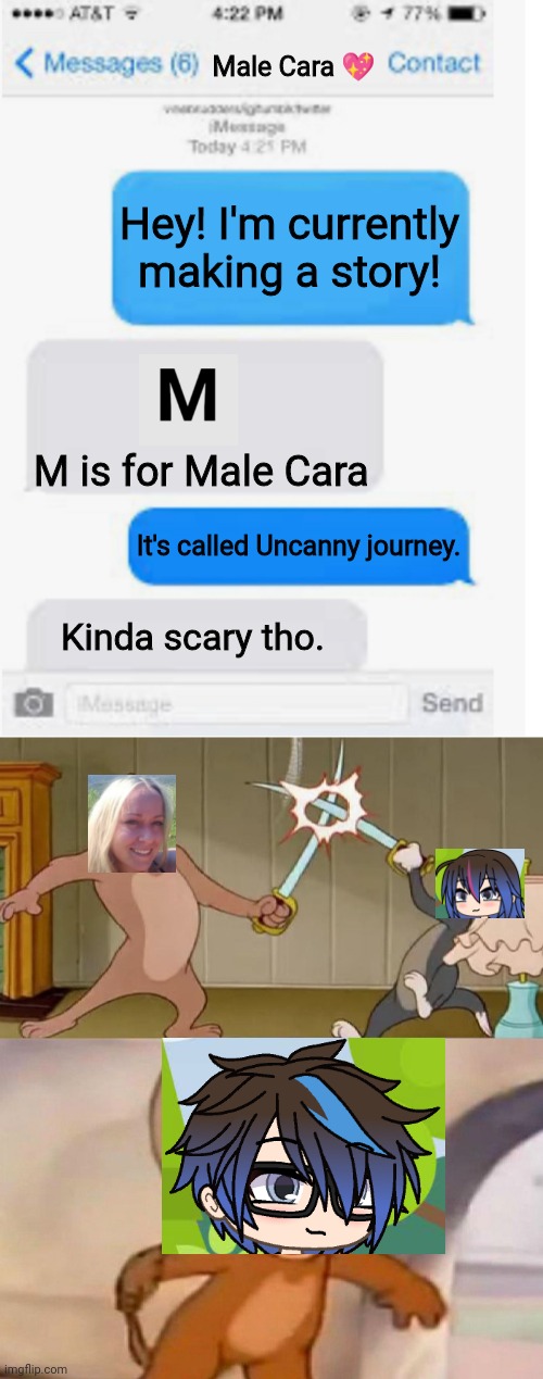 Who is Male Cara's GF? The Creator or the fangirl? Male Cara bought the last Emma doll. | Male Cara 💖; Hey! I'm currently making a story! M is for Male Cara; It's called Uncanny journey. Kinda scary tho. | image tagged in blank text conversation,tom and jerry swordfight,pop up school,memes,love | made w/ Imgflip meme maker