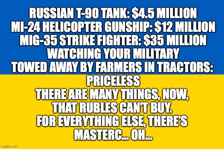 Ukraine mastercard | RUSSIAN T-90 TANK: $4.5 MILLION

MI-24 HELICOPTER GUNSHIP: $12 MILLION

MIG-35 STRIKE FIGHTER: $35 MILLION

WATCHING YOUR MILITARY
TOWED AWAY BY FARMERS IN TRACTORS: 
PRICELESS

THERE ARE MANY THINGS, NOW, 
THAT RUBLES CAN’T BUY. 
FOR EVERYTHING ELSE, THERE’S 
MASTERC... OH... | image tagged in ukraine flag | made w/ Imgflip meme maker