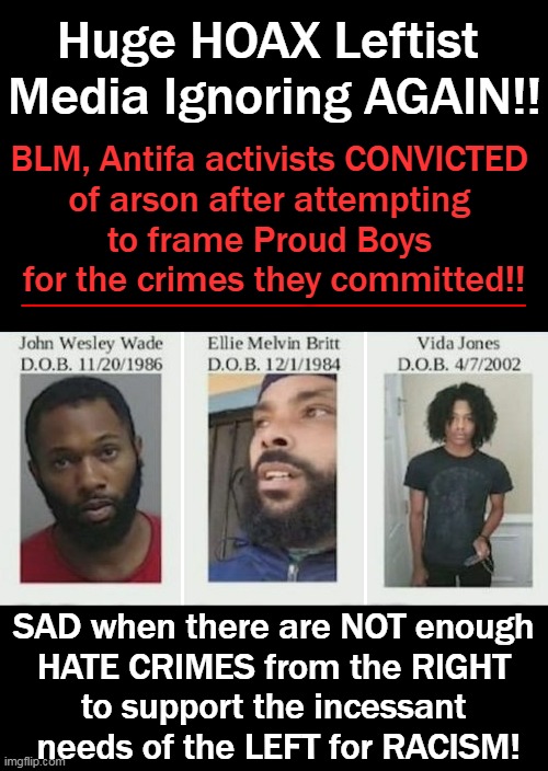 Shout Out To Jussie & Bubba! So Many Contrived "Victims" of Racism Orchestrating Their Own "Victim-hood"...! | Huge HOAX Leftist 
Media Ignoring AGAIN!! BLM, Antifa activists CONVICTED 
of arson after attempting 
to frame Proud Boys 
for the crimes they committed!! SAD when there are NOT enough 
HATE CRIMES from the RIGHT 
to support the incessant 
needs of the LEFT for RACISM! | image tagged in politics,leftists,victimhood mentality,systemic hoaxes,racism | made w/ Imgflip meme maker