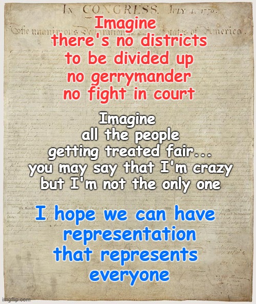 Imagine 
there's no districts
to be divided up
no gerrymander
no fight in court; Imagine 
all the people
getting treated fair...
you may say that I'm crazy
but I'm not the only one; I hope we can have 
representation
that represents 
everyone | made w/ Imgflip meme maker