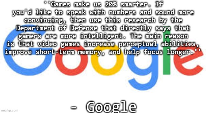 google logo | ''Games make us 20% smarter. If you'd like to speak with numbers and sound more convincing, then use this research by the Department of Defense that directly says that gamers are more intelligent. The main reason is that video games increase perceptual abilities, improve short-term memory, and help focus longer.''; - Google | image tagged in google logo | made w/ Imgflip meme maker