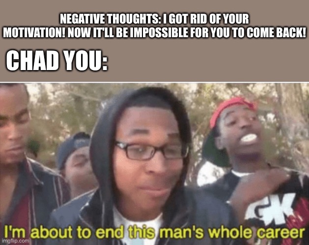 He bout to > - > | NEGATIVE THOUGHTS: I GOT RID OF YOUR MOTIVATION! NOW IT'LL BE IMPOSSIBLE FOR YOU TO COME BACK! CHAD YOU: | image tagged in i m about to ruin this man s whole career,wholesome | made w/ Imgflip meme maker