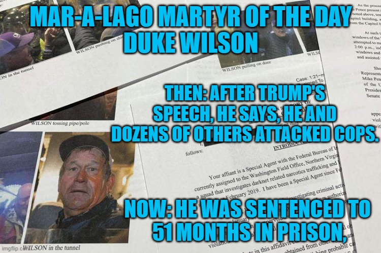 A "decent guy," who did indecent things. | MAR-A-LAGO MARTYR OF THE DAY
DUKE WILSON; THEN: AFTER TRUMP'S SPEECH, HE SAYS, HE AND DOZENS OF OTHERS ATTACKED COPS. NOW: HE WAS SENTENCED TO 
51 MONTHS IN PRISON, | image tagged in politics | made w/ Imgflip meme maker