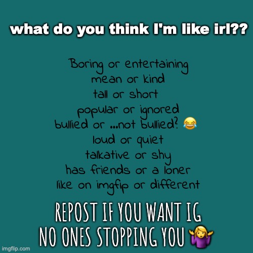 e-? | what do you think I'm like irl?? Boring or entertaining
mean or kind
tall or short 
popular or ignored
bullied or ...not bullied? 😂 
loud or quiet
talkative or shy
has friends or a loner
like on imgfip or different; REPOST IF YOU WANT IG NO ONES STOPPING YOU 🤷‍♀️ | image tagged in memes | made w/ Imgflip meme maker