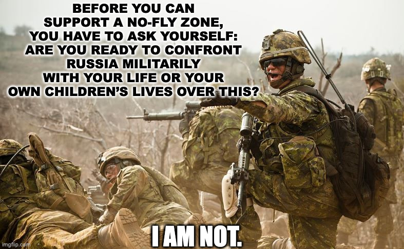 Military Soldiers | BEFORE YOU CAN SUPPORT A NO-FLY ZONE, YOU HAVE TO ASK YOURSELF: ARE YOU READY TO CONFRONT RUSSIA MILITARILY WITH YOUR LIFE OR YOUR OWN CHILDREN’S LIVES OVER THIS? I AM NOT. | image tagged in military soldiers | made w/ Imgflip meme maker