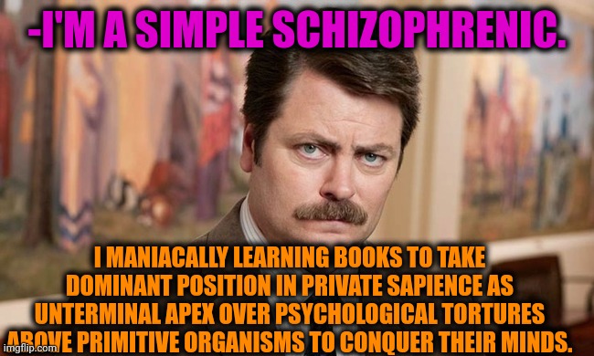 -My mind still breathing. | -I'M A SIMPLE SCHIZOPHRENIC. I MANIACALLY LEARNING BOOKS TO TAKE DOMINANT POSITION IN PRIVATE SAPIENCE AS UNTERMINAL APEX OVER PSYCHOLOGICAL TORTURES ABOVE PRIMITIVE ORGANISMS TO CONQUER THEIR MINDS. | image tagged in i'm a simple man,schizophrenia,words of wisdom,so much books,ron swanson,torture | made w/ Imgflip meme maker