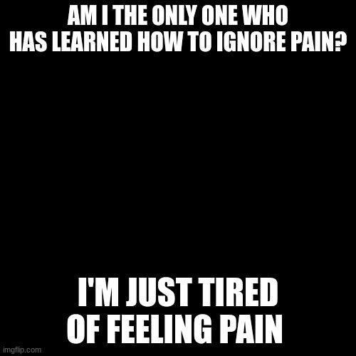 A question | AM I THE ONLY ONE WHO HAS LEARNED HOW TO IGNORE PAIN? I'M JUST TIRED OF FEELING PAIN | image tagged in question | made w/ Imgflip meme maker