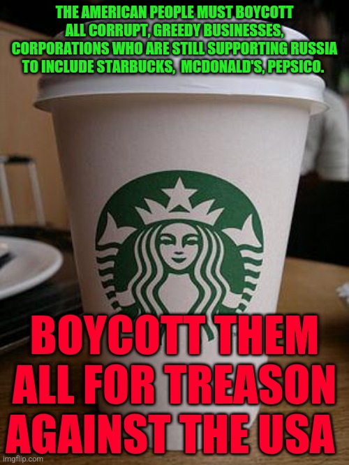 starbucks | THE AMERICAN PEOPLE MUST BOYCOTT ALL CORRUPT, GREEDY BUSINESSES, CORPORATIONS WHO ARE STILL SUPPORTING RUSSIA TO INCLUDE STARBUCKS,  MCDONALD'S, PEPSICO. BOYCOTT THEM ALL FOR TREASON AGAINST THE USA | image tagged in starbucks | made w/ Imgflip meme maker