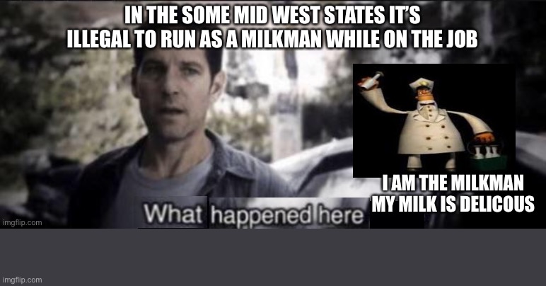 What happened here | IN THE SOME MID WEST STATES IT’S ILLEGAL TO RUN AS A MILKMAN WHILE ON THE JOB; I AM THE MILKMAN MY MILK IS DELICIOUS | image tagged in what happened here | made w/ Imgflip meme maker