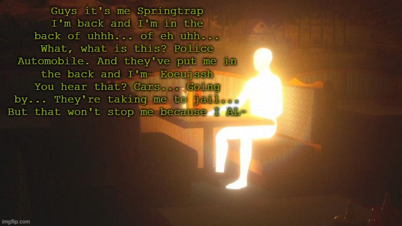 Glowing Guy | Guys it's me Springtrap I'm back and I'm in the back of uhhh... of eh uhh... What, what is this? Police Automobile. And they've put me in the back and I'm- Eoeujssh You hear that? Cars... Going by... They're taking me to jail... But that won't stop me because I AL- | made w/ Imgflip meme maker