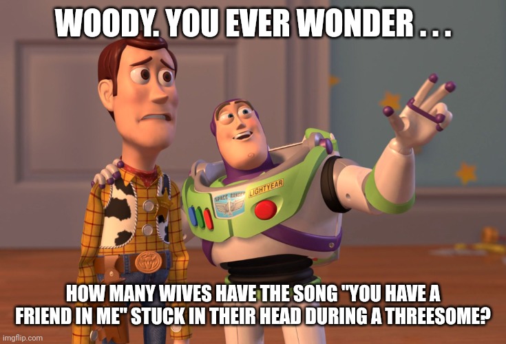 Woody. You ever wonder? | WOODY. YOU EVER WONDER . . . HOW MANY WIVES HAVE THE SONG "YOU HAVE A FRIEND IN ME" STUCK IN THEIR HEAD DURING A THREESOME? | image tagged in memes,x x everywhere,toy story,buzz and woody,threesome | made w/ Imgflip meme maker