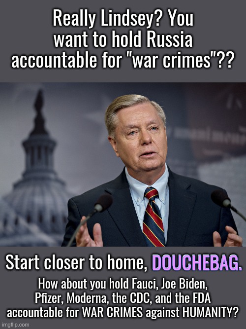 You're DOG WAGGING & distracting. Has HILLARY got some dirt on you? You seem desperate to spin a narrative and shut down Vlad.. | Really Lindsey? You want to hold Russia accountable for "war crimes"?? Start closer to home, DOUCHEBAG. DOUCHEBAG. How about you hold Fauci, Joe Biden, Pfizer, Moderna, the CDC, and the FDA accountable for WAR CRIMES against HUMANITY? | image tagged in lindsey graham,crimes against humanity,gay douchebag,ukraine,covid | made w/ Imgflip meme maker