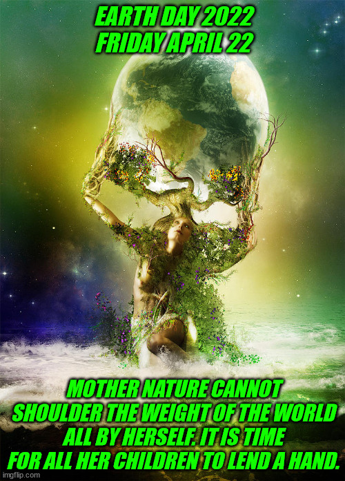 Earthday2022 | EARTH DAY 2022
FRIDAY APRIL 22; MOTHER NATURE CANNOT SHOULDER THE WEIGHT OF THE WORLD ALL BY HERSELF. IT IS TIME FOR ALL HER CHILDREN TO LEND A HAND. | image tagged in environmental | made w/ Imgflip meme maker