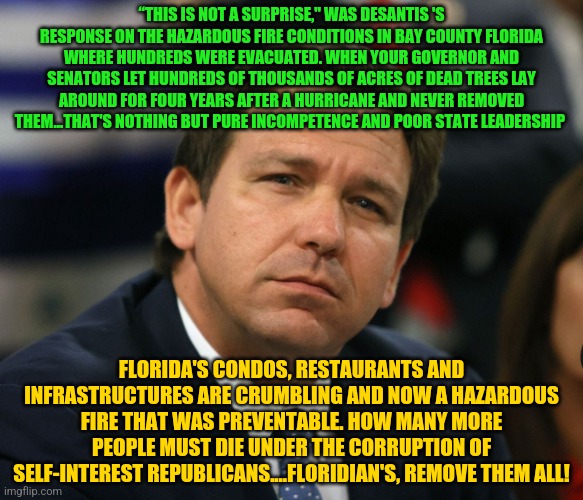 Ron DeSantis | “THIS IS NOT A SURPRISE," WAS DESANTIS 'S RESPONSE ON THE HAZARDOUS FIRE CONDITIONS IN BAY COUNTY FLORIDA WHERE HUNDREDS WERE EVACUATED. WHEN YOUR GOVERNOR AND SENATORS LET HUNDREDS OF THOUSANDS OF ACRES OF DEAD TREES LAY AROUND FOR FOUR YEARS AFTER A HURRICANE AND NEVER REMOVED THEM...THAT'S NOTHING BUT PURE INCOMPETENCE AND POOR STATE LEADERSHIP; FLORIDA'S CONDOS, RESTAURANTS AND INFRASTRUCTURES ARE CRUMBLING AND NOW A HAZARDOUS FIRE THAT WAS PREVENTABLE. HOW MANY MORE PEOPLE MUST DIE UNDER THE CORRUPTION OF SELF-INTEREST REPUBLICANS....FLORIDIAN'S, REMOVE THEM ALL! | image tagged in ron desantis | made w/ Imgflip meme maker