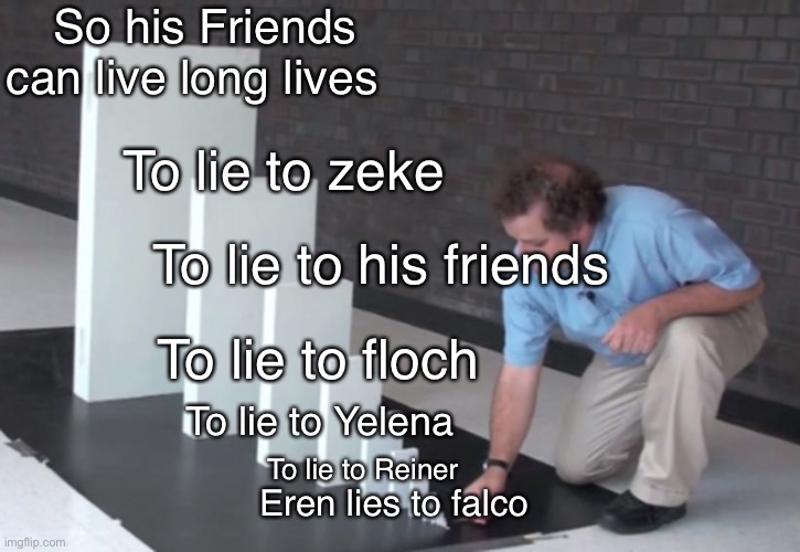 Erens master plan SPOILERS | So his Friends can live long lives; To lie to zeke; To lie to his friends; To lie to floch; To lie to Yelena; To lie to Reiner; Eren lies to falco | image tagged in domino effect,eren jaeger,aot,snk,manga | made w/ Imgflip meme maker