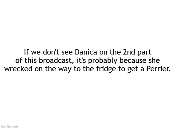 Just sayin | If we don't see Danica on the 2nd part of this broadcast, it's probably because she wrecked on the way to the fridge to get a Perrier. | image tagged in blank white template,nascar,danica patrick | made w/ Imgflip meme maker